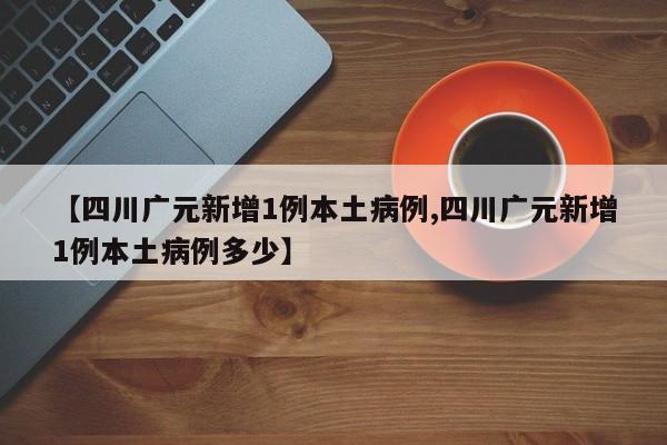 【四川广元新增1例本土病例,四川广元新增1例本土病例多少】