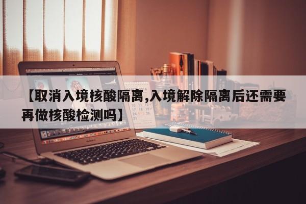 【取消入境核酸隔离,入境解除隔离后还需要再做核酸检测吗】