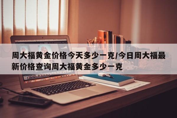 周大福黄金价格今天多少一克/今日周大福最新价格查询周大福黄金多少一克