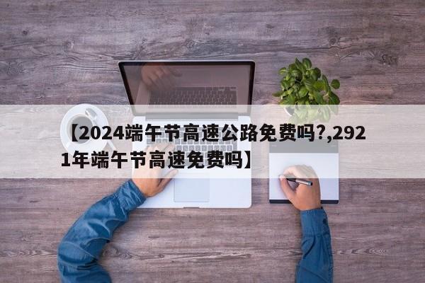 【2024端午节高速公路免费吗?,2921年端午节高速免费吗】
