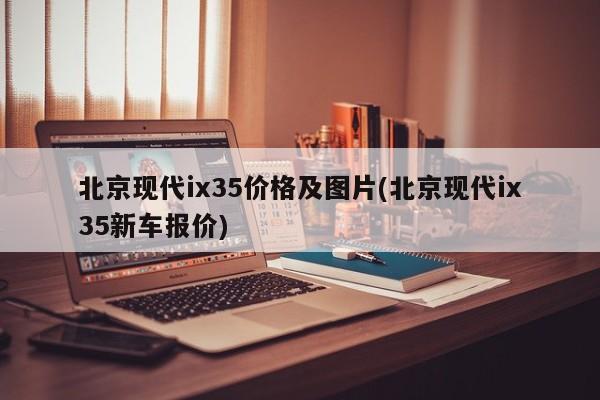 北京现代ix35价格及图片(北京现代ix35新车报价)