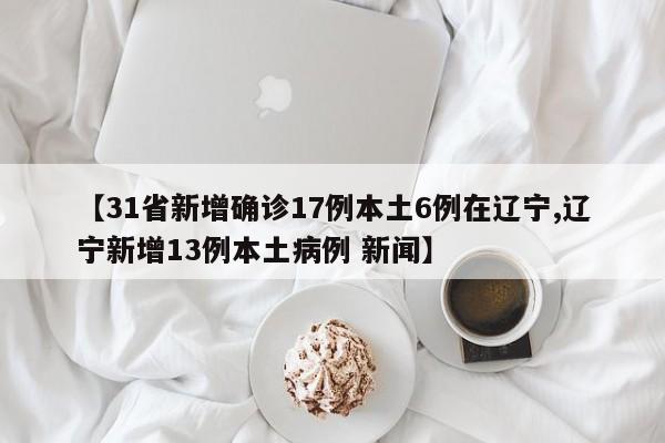 【31省新增确诊17例本土6例在辽宁,辽宁新增13例本土病例 新闻】