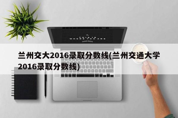 兰州交大2016录取分数线(兰州交通大学2016录取分数线)