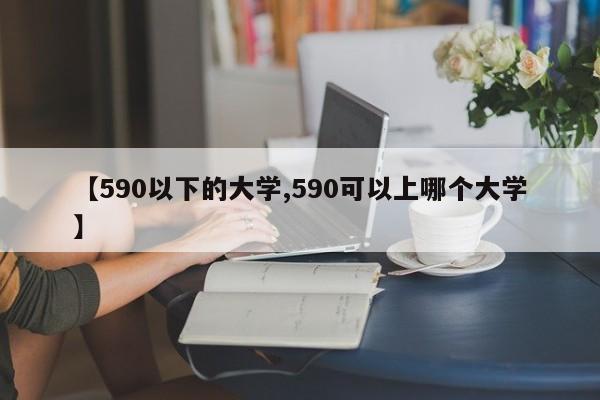 【590以下的大学,590可以上哪个大学】