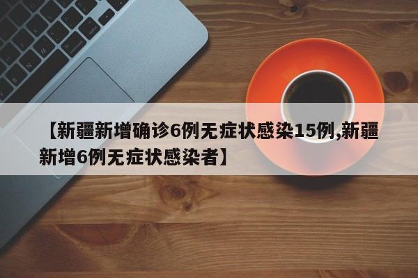 【新疆新增确诊6例无症状感染15例,新疆新增6例无症状感染者】