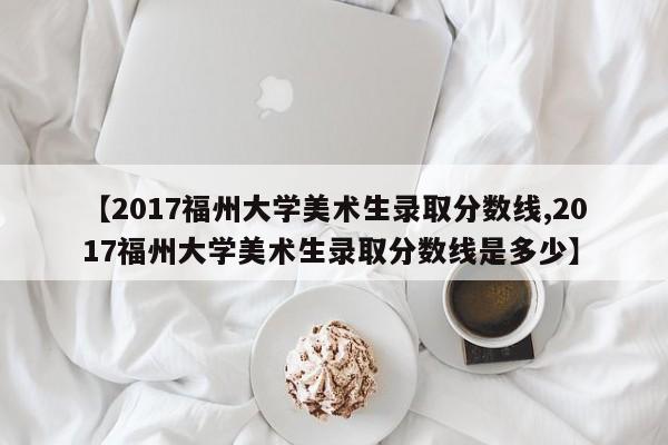 【2017福州大学美术生录取分数线,2017福州大学美术生录取分数线是多少】