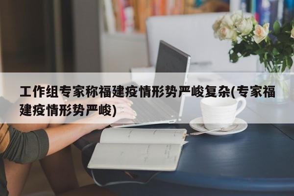 工作组专家称福建疫情形势严峻复杂(专家福建疫情形势严峻)