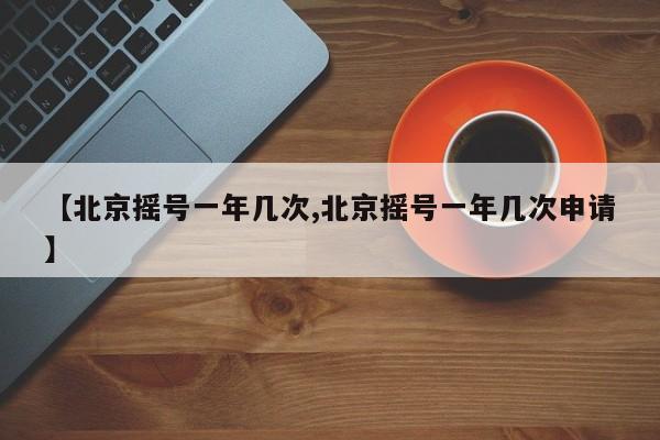 【北京摇号一年几次,北京摇号一年几次申请】