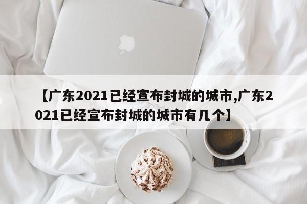 【广东2021已经宣布封城的城市,广东2021已经宣布封城的城市有几个】