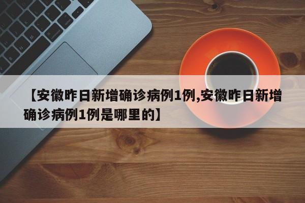 【安徽昨日新增确诊病例1例,安徽昨日新增确诊病例1例是哪里的】