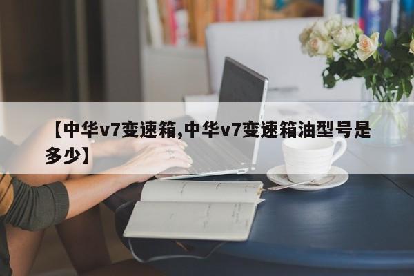 【中华v7变速箱,中华v7变速箱油型号是多少】
