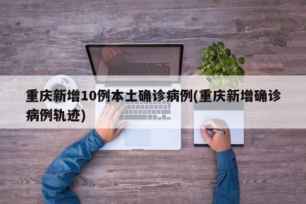 重庆新增10例本土确诊病例(重庆新增确诊病例轨迹)