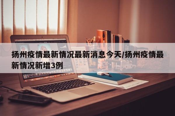 扬州疫情最新情况最新消息今天/扬州疫情最新情况新增3例