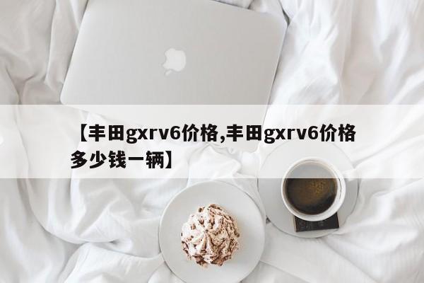 【丰田gxrv6价格,丰田gxrv6价格多少钱一辆】