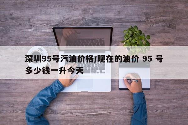 深圳95号汽油价格/现在的油价 95 号多少钱一升今天