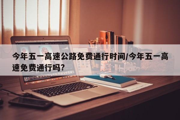 今年五一高速公路免费通行时间/今年五一高速免费通行吗?