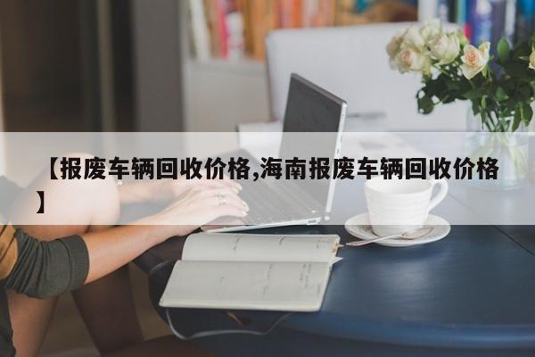 【报废车辆回收价格,海南报废车辆回收价格】
