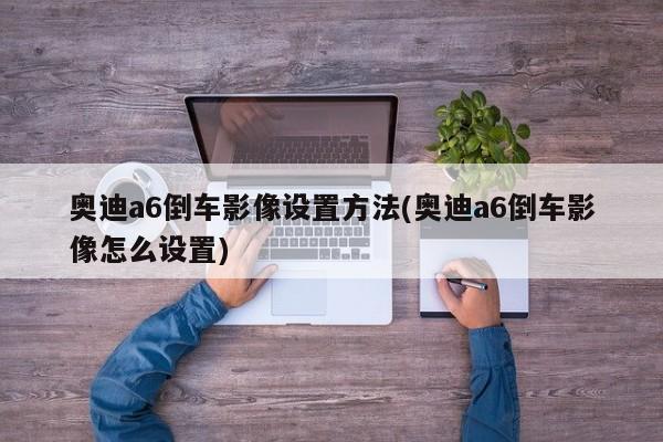 奥迪a6倒车影像设置方法(奥迪a6倒车影像怎么设置)