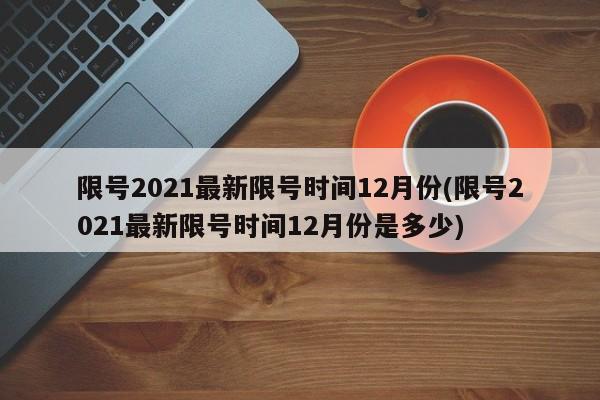 限号2021最新限号时间12月份(限号2021最新限号时间12月份是多少)