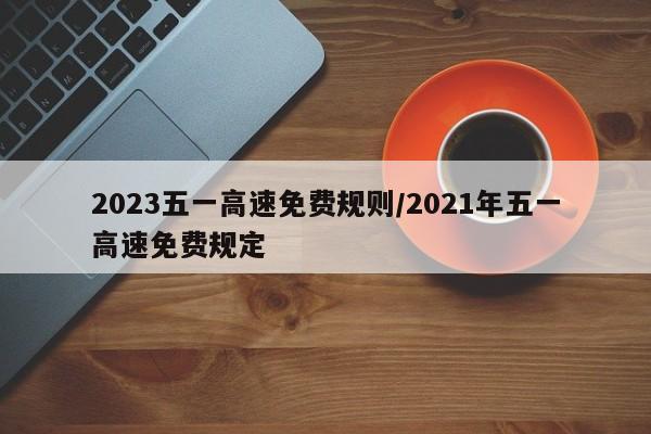 2023五一高速免费规则/2021年五一高速免费规定
