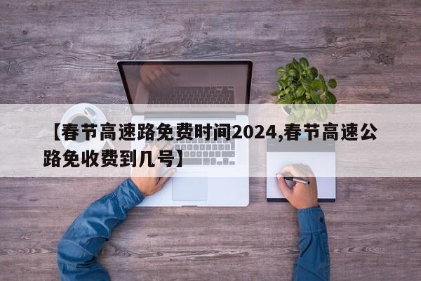 【春节高速路免费时间2024,春节高速公路免收费到几号】