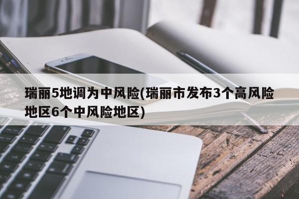 瑞丽5地调为中风险(瑞丽市发布3个高风险地区6个中风险地区)