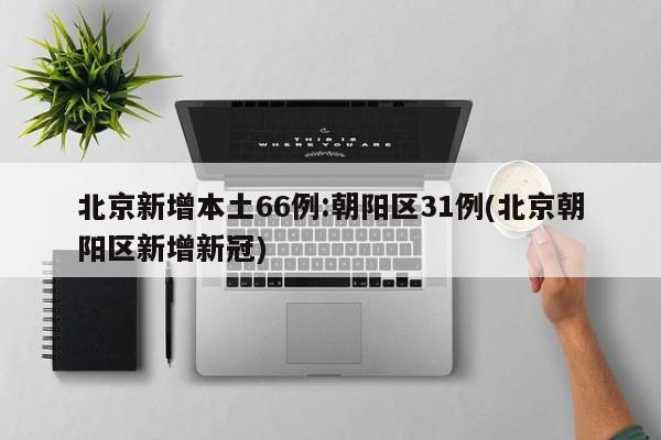 北京新增本土66例:朝阳区31例(北京朝阳区新增新冠)