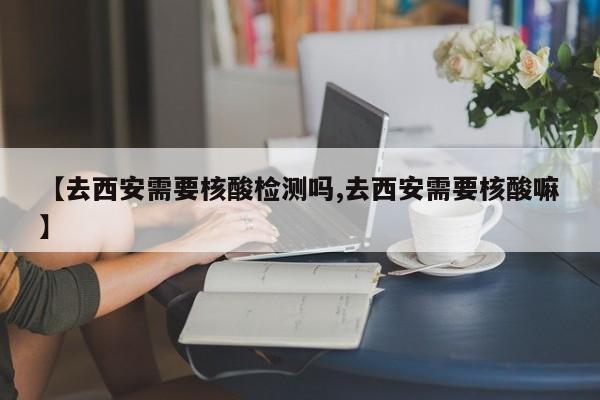 【去西安需要核酸检测吗,去西安需要核酸嘛】