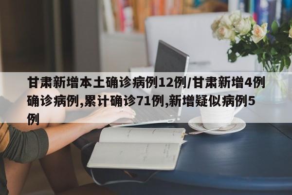 甘肃新增本土确诊病例12例/甘肃新增4例确诊病例,累计确诊71例,新增疑似病例5例