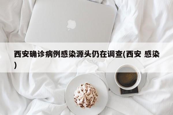 西安确诊病例感染源头仍在调查(西安 感染)