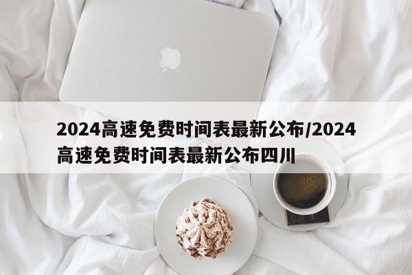2024高速免费时间表最新公布/2024高速免费时间表最新公布四川