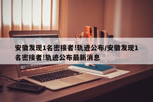 安徽发现1名密接者!轨迹公布/安徽发现1名密接者!轨迹公布最新消息