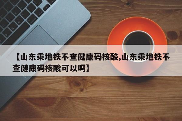 【山东乘地铁不查健康码核酸,山东乘地铁不查健康码核酸可以吗】
