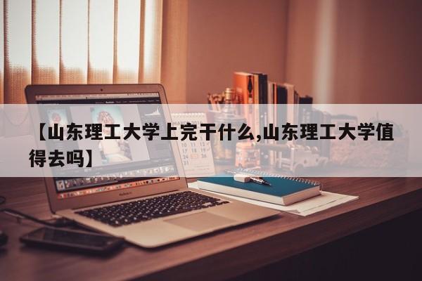 【山东理工大学上完干什么,山东理工大学值得去吗】