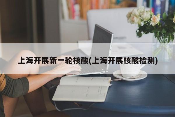 上海开展新一轮核酸(上海开展核酸检测)