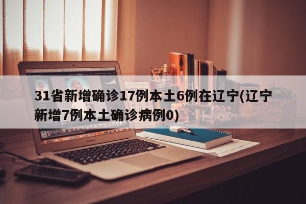 31省新增确诊17例本土6例在辽宁(辽宁新增7例本土确诊病例0)