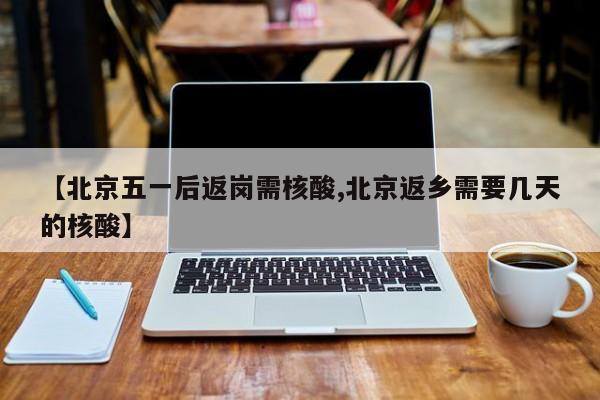 【北京五一后返岗需核酸,北京返乡需要几天的核酸】
