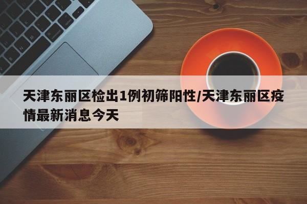 天津东丽区检出1例初筛阳性/天津东丽区疫情最新消息今天