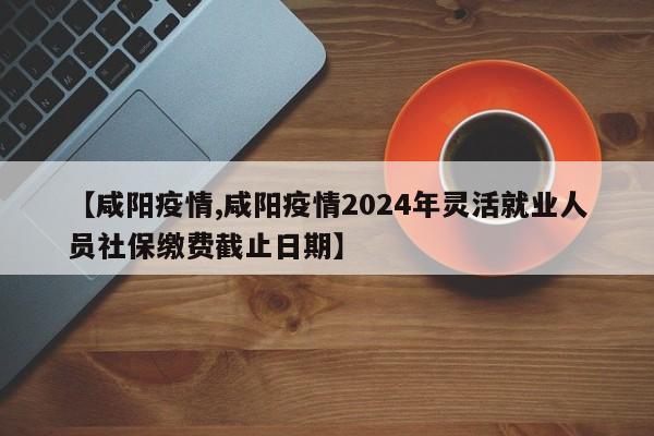 【咸阳疫情,咸阳疫情2024年灵活就业人员社保缴费截止日期】