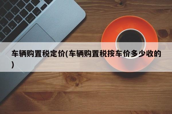 车辆购置税定价(车辆购置税按车价多少收的)