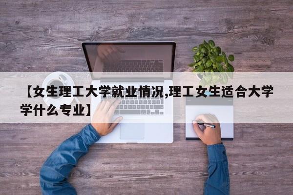 【女生理工大学就业情况,理工女生适合大学学什么专业】