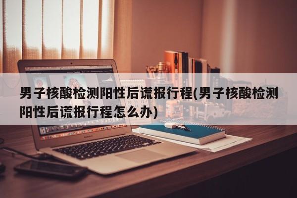 男子核酸检测阳性后谎报行程(男子核酸检测阳性后谎报行程怎么办)