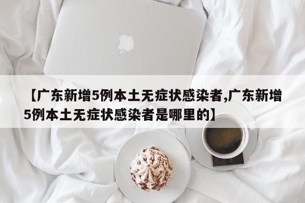 【广东新增5例本土无症状感染者,广东新增5例本土无症状感染者是哪里的】