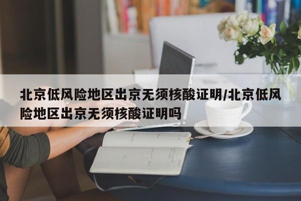 北京低风险地区出京无须核酸证明/北京低风险地区出京无须核酸证明吗