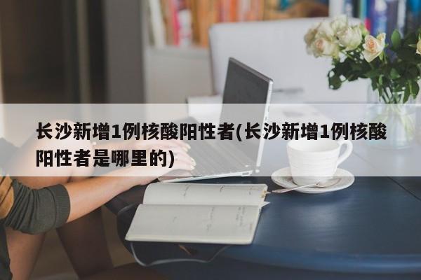 长沙新增1例核酸阳性者(长沙新增1例核酸阳性者是哪里的)