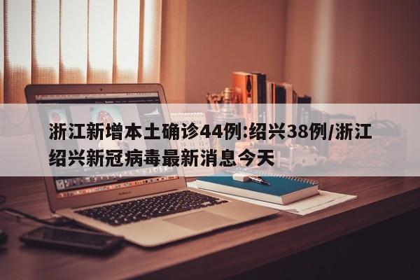 浙江新增本土确诊44例:绍兴38例/浙江绍兴新冠病毒最新消息今天