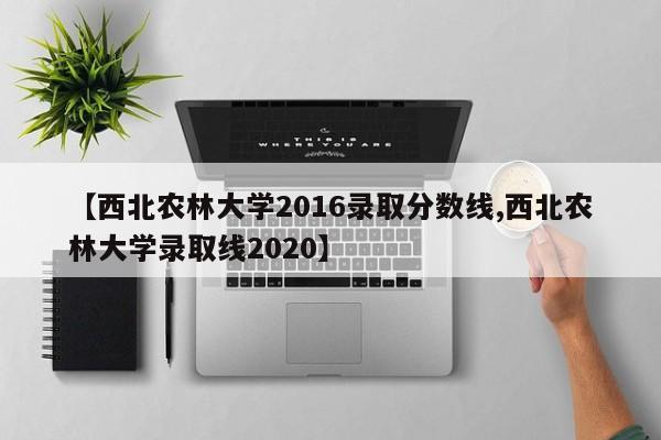 【西北农林大学2016录取分数线,西北农林大学录取线2020】