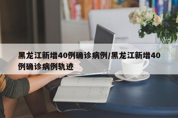 黑龙江新增40例确诊病例/黑龙江新增40例确诊病例轨迹