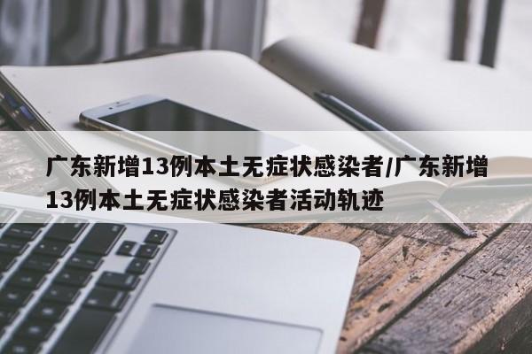 广东新增13例本土无症状感染者/广东新增13例本土无症状感染者活动轨迹