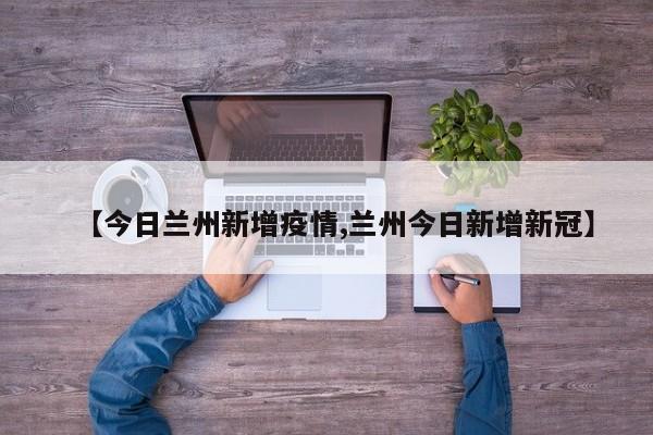 【今日兰州新增疫情,兰州今日新增新冠】